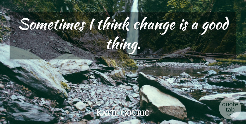 Katie Couric Quote About Thinking, Sometimes, Good Things: Sometimes I Think Change Is...