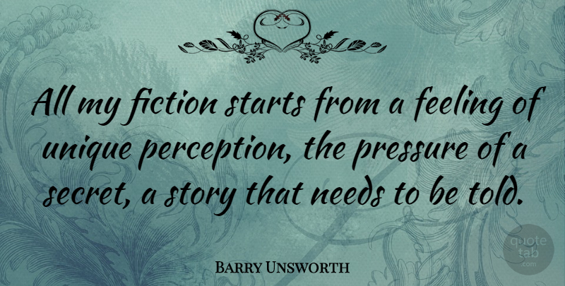 Barry Unsworth Quote About Feeling, Fiction, Needs, Pressure, Starts: All My Fiction Starts From...