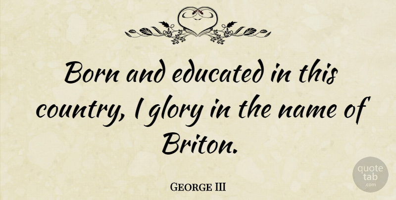George III Quote About Country, Names, Glory: Born And Educated In This...