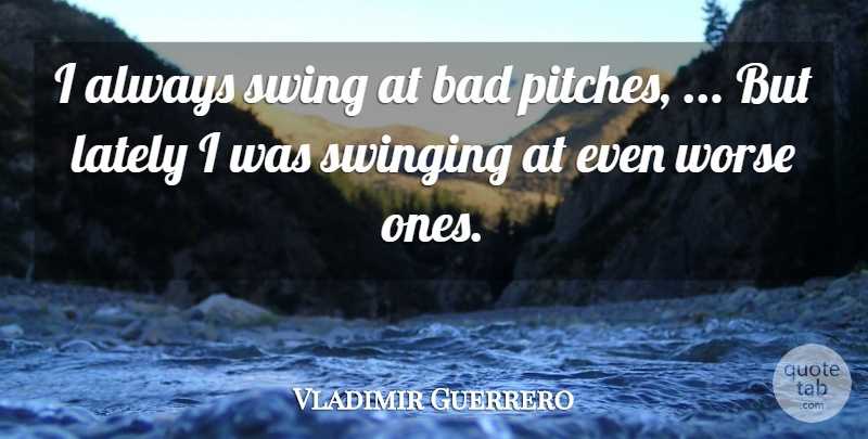 Vladimir Guerrero Quote About Bad, Lately, Swing, Swinging, Worse: I Always Swing At Bad...