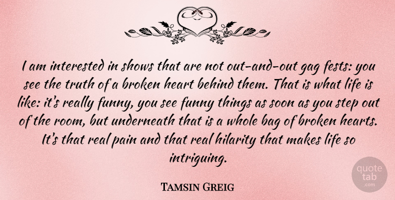 Tamsin Greig Quote About Bag, Behind, Broken, Funny, Gag: I Am Interested In Shows...