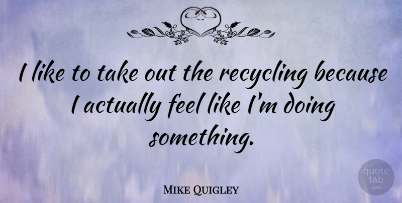 Mike Quigley Quote About Recycling, Feels: I Like To Take Out...