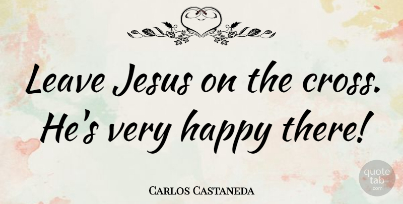 Carlos Castaneda Quote About Jesus, Crosses, Very Happy: Leave Jesus On The Cross...