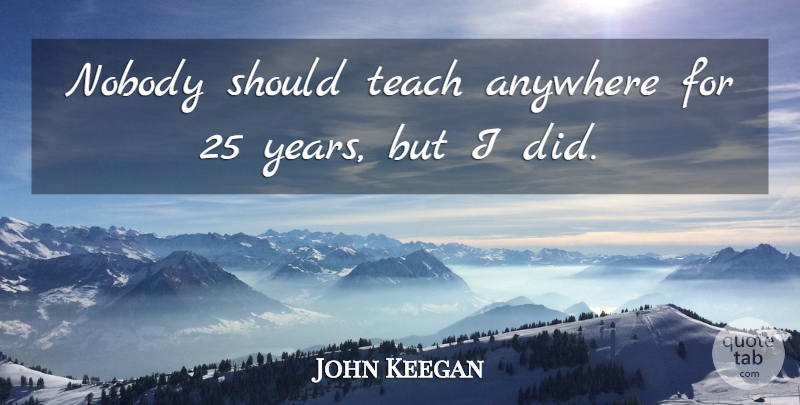 John Keegan Quote About Years, Should, Teach: Nobody Should Teach Anywhere For...