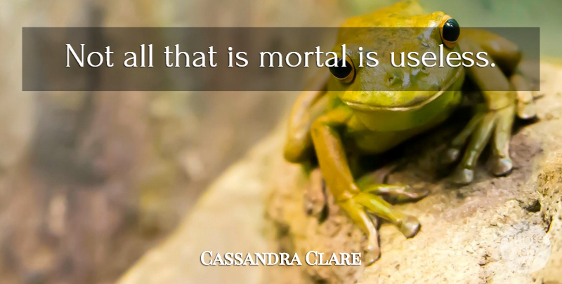 Cassandra Clare Quote About Useless, Mortals: Not All That Is Mortal...