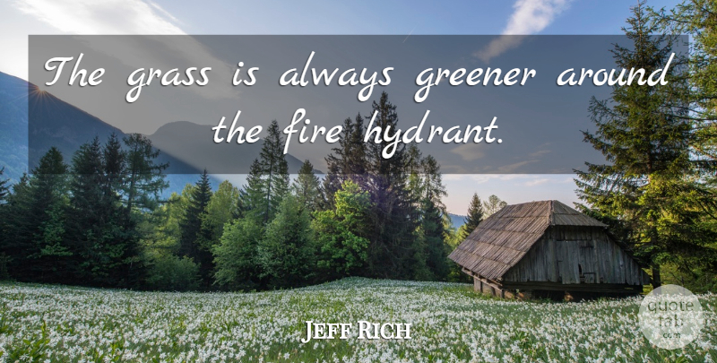 Jeff Rich Quote About Fire, Grass, Grass Is Always Greener: The Grass Is Always Greener...