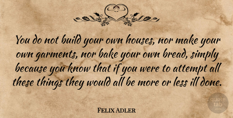Felix Adler Quote About House, Done, Bread: You Do Not Build Your...