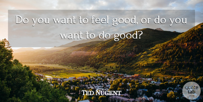 Ted Nugent Quote About Feel Good, Want, Feels: Do You Want To Feel...