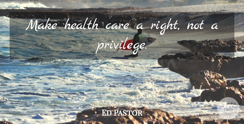 Ed Pastor Quote About Privilege, Care, Health Care: Make Health Care A Right...