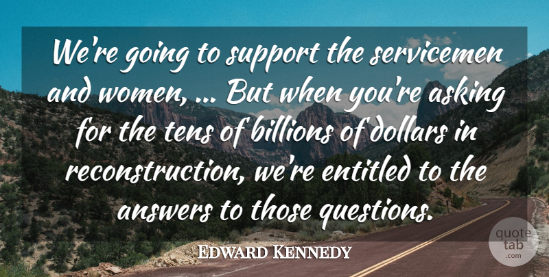 Edward Kennedy Quote About Answers, Asking, Billions, Dollars, Entitled: Were Going To Support The...