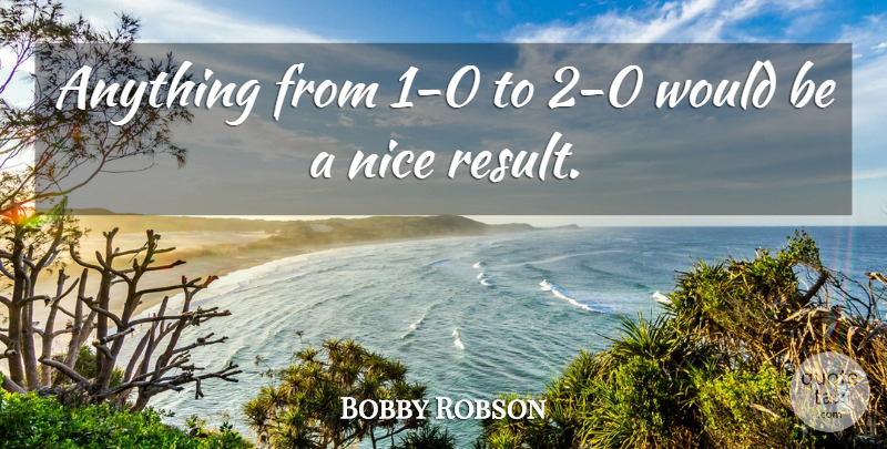 Bobby Robson Quote About Nice, Would Be, Results: Anything From 1 0 To...
