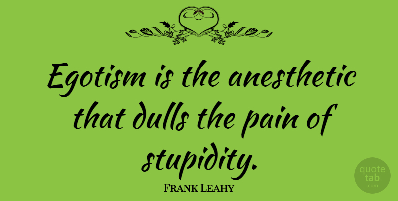 Frank Leahy Quote About Pain, Stupidity, Egotism: Egotism Is The Anesthetic That...