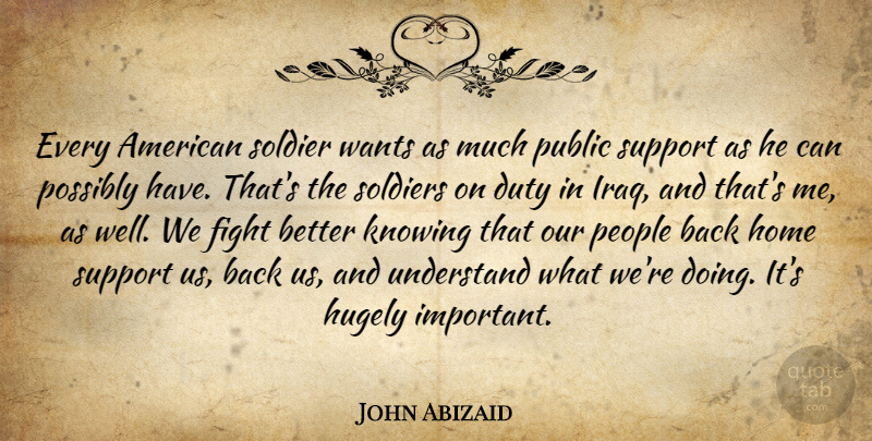 John Abizaid Quote About Duty, Fight, Home, Hugely, Knowing: Every American Soldier Wants As...