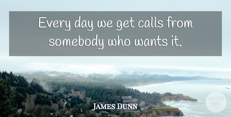 James Dunn Quote About Calls, Somebody, Wants: Every Day We Get Calls...