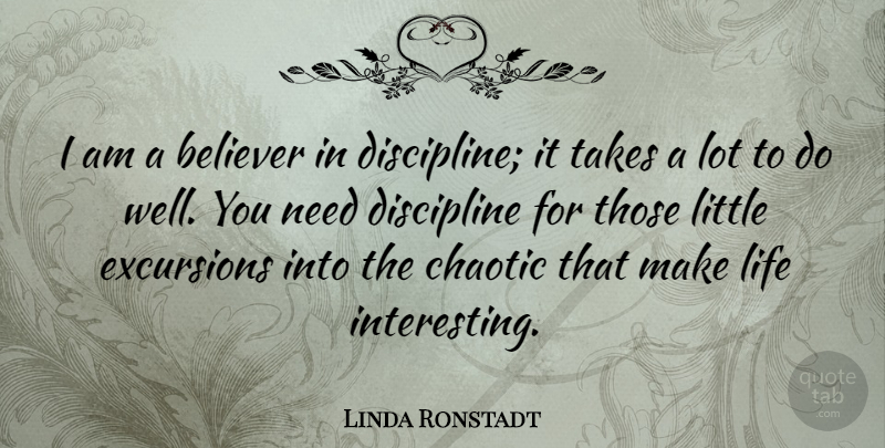 Linda Ronstadt Quote About Believer, Chaotic, Discipline, Life, Takes: I Am A Believer In...