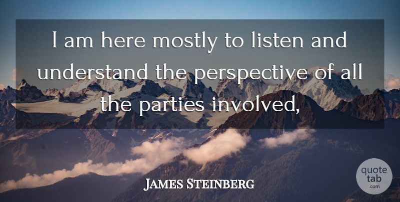 James Steinberg Quote About Listen, Mostly, Parties, Perspective, Understand: I Am Here Mostly To...