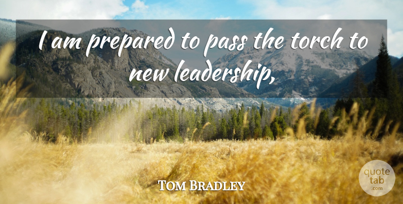Tom Bradley Quote About Pass, Prepared, Torch: I Am Prepared To Pass...