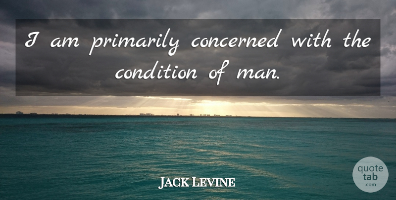 Jack Levine Quote About Men, Concerned, Conditions: I Am Primarily Concerned With...