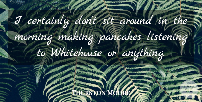 Thurston Moore Quote About Morning, Listening, Pancakes: I Certainly Dont Sit Around...
