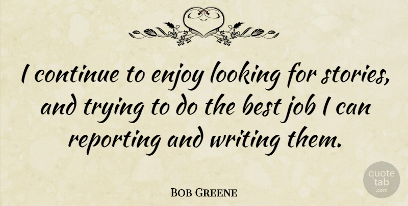 Bob Greene Quote About Best, Continue, Job, Reporting, Trying: I Continue To Enjoy Looking...