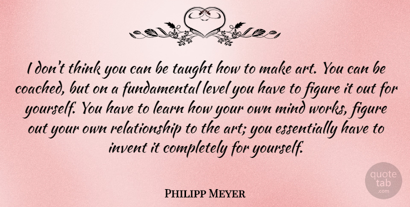 Philipp Meyer Quote About Art, Figure, Invent, Mind, Relationship: I Dont Think You Can...
