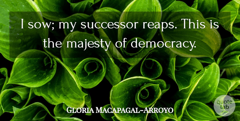 Gloria Macapagal-Arroyo Quote About Democracy, Majesty, Reap: I Sow My Successor Reaps...