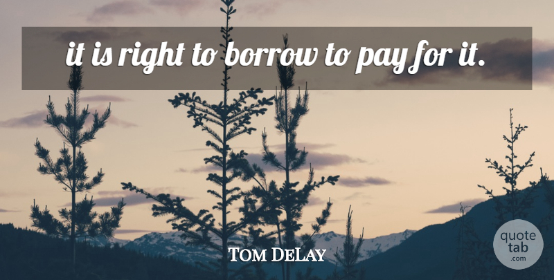 Tom DeLay Quote About Borrow, Pay: It Is Right To Borrow...