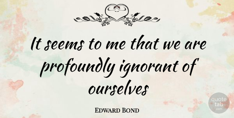 Edward Bond Quote About Ignorant, Seems: It Seems To Me That...