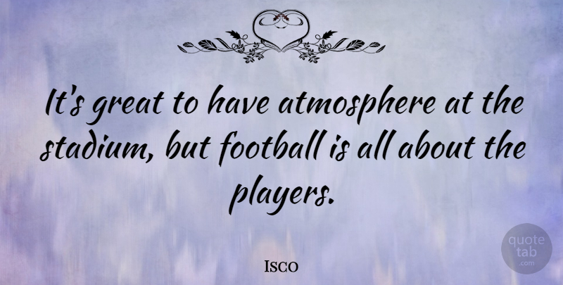 Isco Quote About Atmosphere, Great: Its Great To Have Atmosphere...