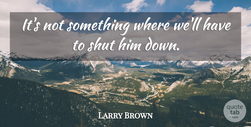 Larry Brown Quote About Shut: Its Not Something Where Well...