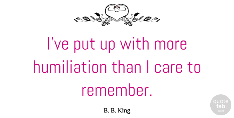 B. B. King Quote About Care, Remember, Humiliation: Ive Put Up With More...