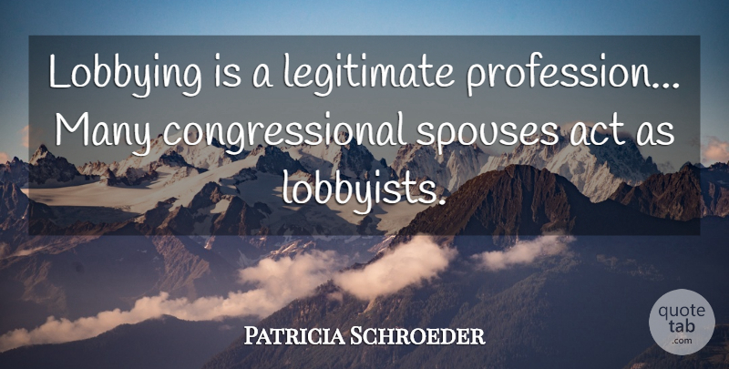 Patricia Schroeder Quote About Act, Legitimate: Lobbying Is A Legitimate Profession...