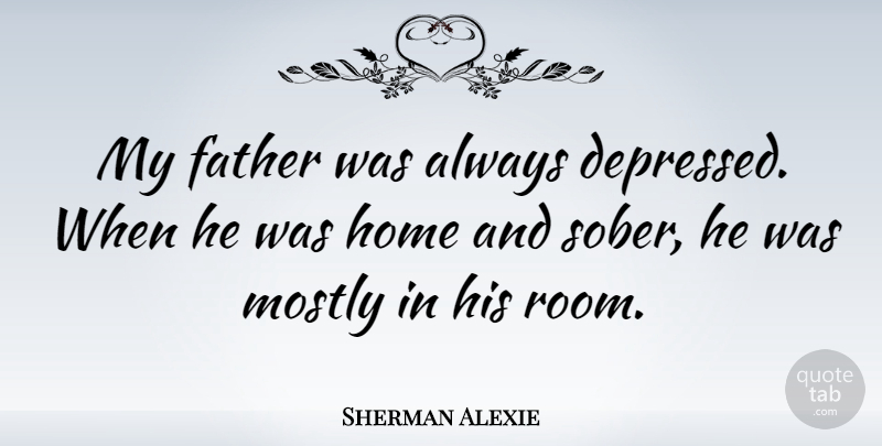 Sherman Alexie Quote About Father, Home, Sober Up: My Father Was Always Depressed...