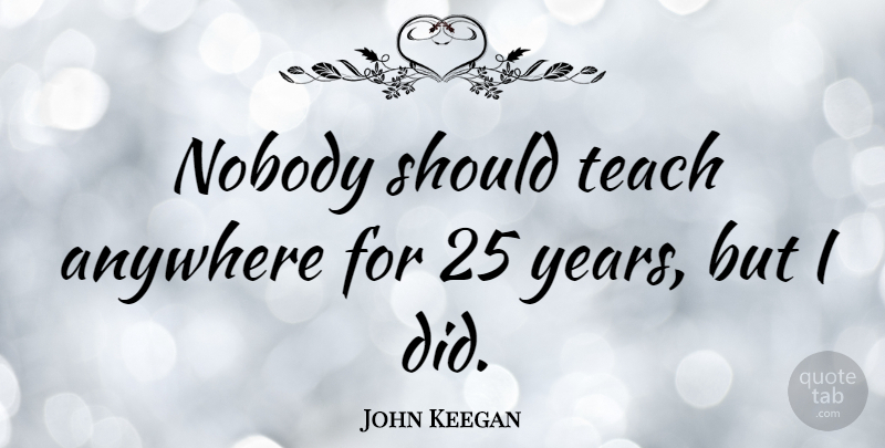 John Keegan Quote About Years, Should, Teach: Nobody Should Teach Anywhere For...