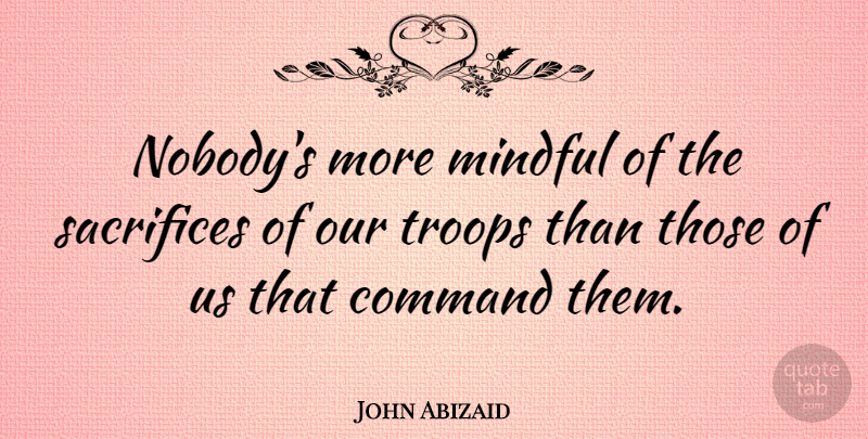 John Abizaid Quote About Sacrifice, Troops, Command: Nobodys More Mindful Of The...