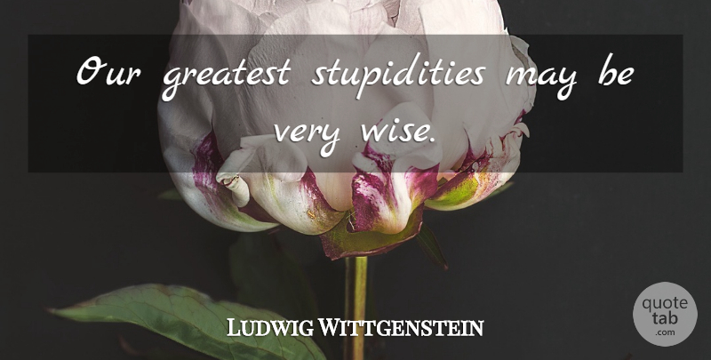 Ludwig Wittgenstein Quote About Wise, Silly, Stupidity: Our Greatest Stupidities May Be...