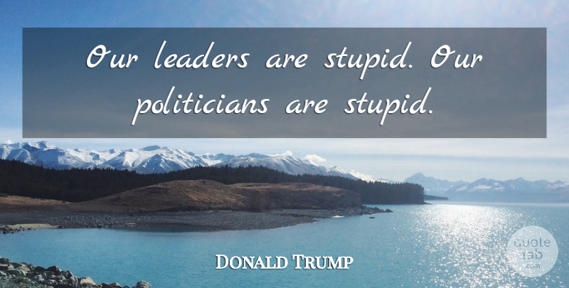 Donald Trump Quote About Stupid, Leader, Politician: Our Leaders Are Stupid Our...