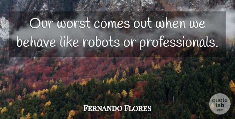 Fernando Flores Quote About Robots, Worst, Behave: Our Worst Comes Out When...