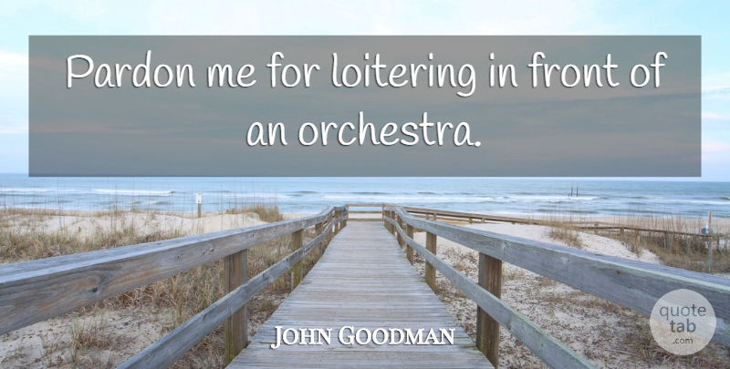 John Goodman Quote About Orchestra, Pardon Me, Pardon: Pardon Me For Loitering In...