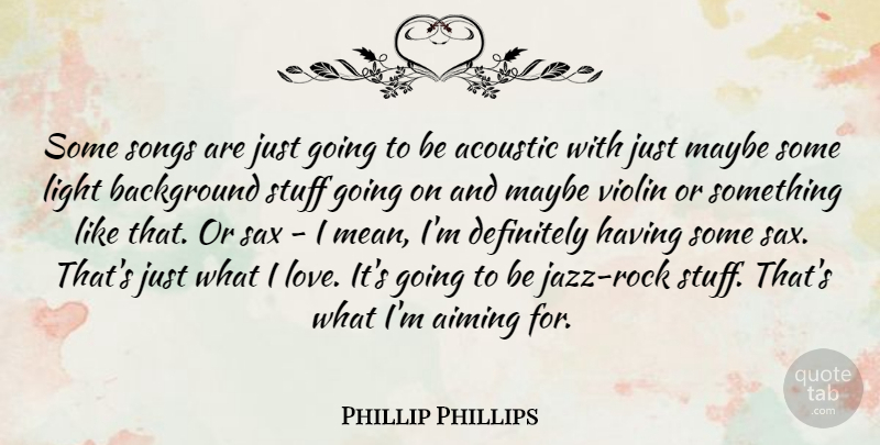 Phillip Phillips Quote About Acoustic, Aiming, Background, Definitely, Light: Some Songs Are Just Going...