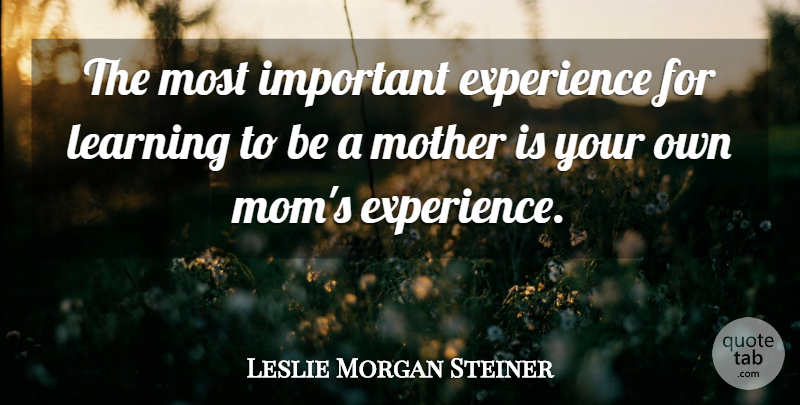 Leslie Morgan Steiner Quote About Experience, Learning, Mom, Mother: The Most Important Experience For...
