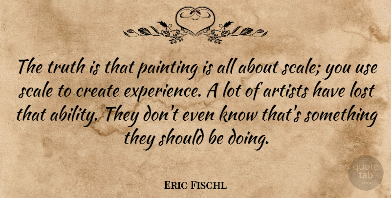 Eric Fischl Quote About Artists, Create, Experience, Painting, Scale: The Truth Is That Painting...