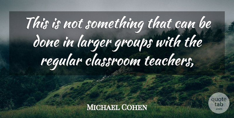 Michael Cohen Quote About Classroom, Groups, Larger, Regular: This Is Not Something That...