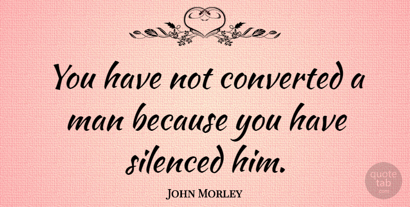 John Morley Quote About Converted, Man, Politics, Silenced: You Have Not Converted A...