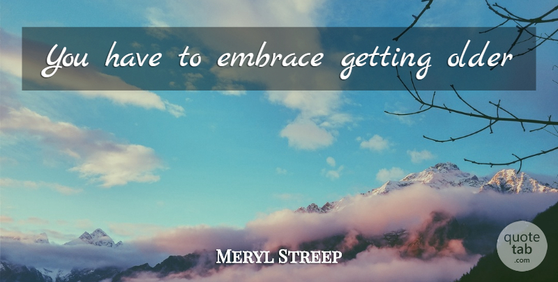 Meryl Streep Quote About Getting Older, Embrace, Getting Old: You Have To Embrace Getting...